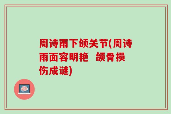 周诗雨下颌关节(周诗雨面容明艳  颌骨损伤成谜)