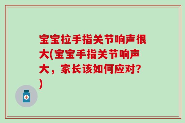 宝宝拉手指关节响声很大(宝宝手指关节响声大，家长该如何应对？)