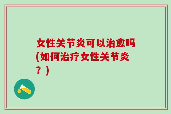 女性关节炎可以治愈吗(如何治疗女性关节炎？)