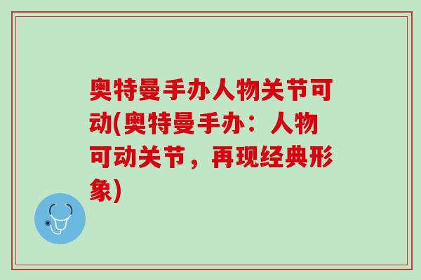 奥特曼手办人物关节可动(奥特曼手办：人物可动关节，再现经典形象)