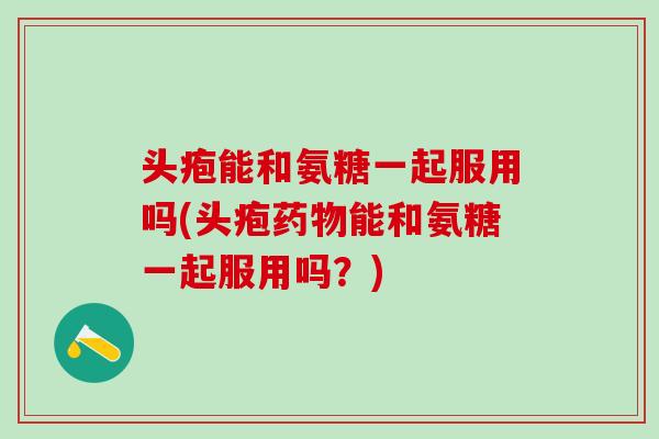 头疱能和氨糖一起服用吗(头疱药物能和氨糖一起服用吗？)