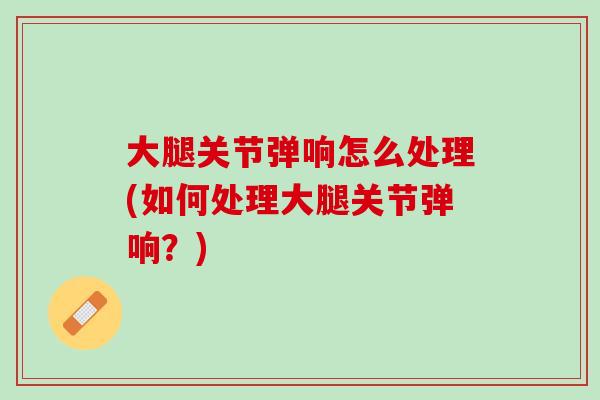 大腿关节弹响怎么处理(如何处理大腿关节弹响？)