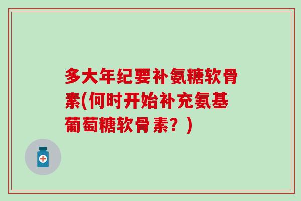 多大年纪要补氨糖软骨素(何时开始补充氨基葡萄糖软骨素？)