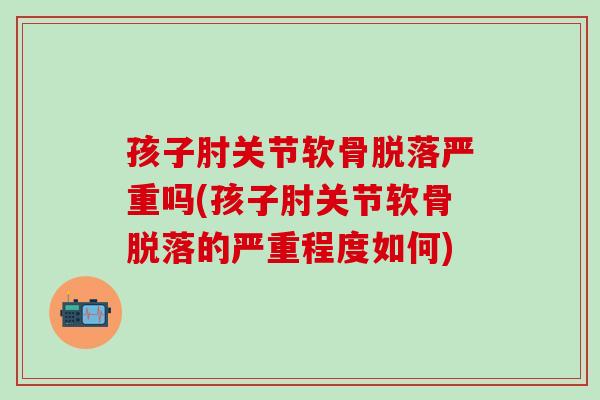 孩子肘关节软骨脱落严重吗(孩子肘关节软骨脱落的严重程度如何)