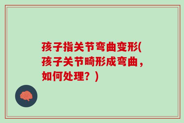 孩子指关节弯曲变形(孩子关节畸形成弯曲，如何处理？)