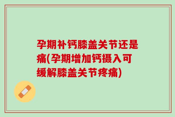 孕期补钙膝盖关节还是痛(孕期增加钙摄入可缓解膝盖关节疼痛)