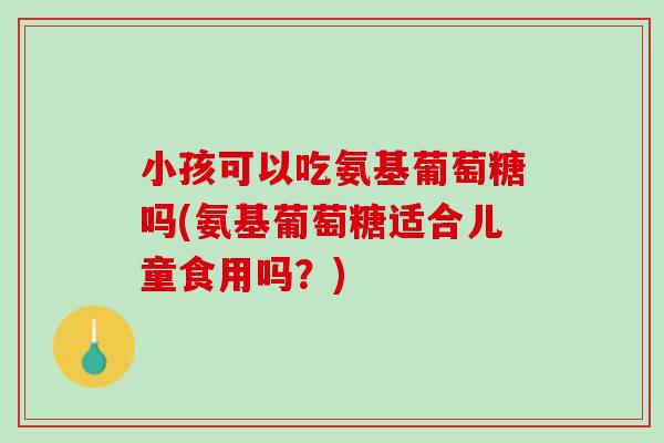 小孩可以吃氨基葡萄糖吗(氨基葡萄糖适合儿童食用吗？)