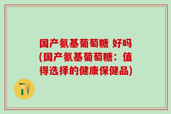 国产氨基葡萄糖 好吗(国产氨基葡萄糖：值得选择的健康保健品)