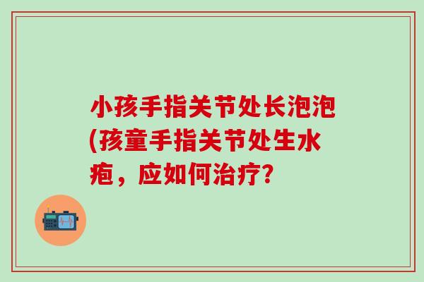 小孩手指关节处长泡泡(孩童手指关节处生水疱，应如何治疗？