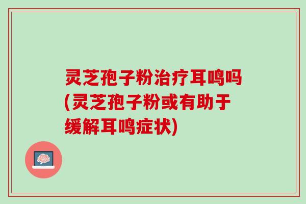 灵芝孢子粉治疗耳鸣吗(灵芝孢子粉或有助于缓解耳鸣症状)