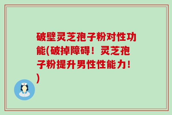 破壁灵芝孢子粉对性功能(破掉障碍！灵芝孢子粉提升男性性能力！)