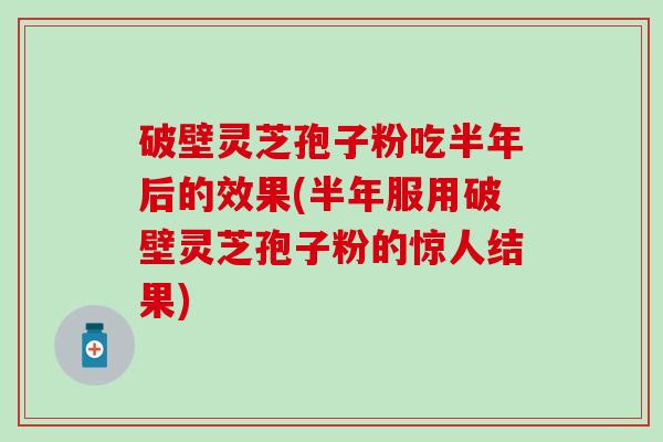 破壁灵芝孢子粉吃半年后的效果(半年服用破壁灵芝孢子粉的惊人结果)
