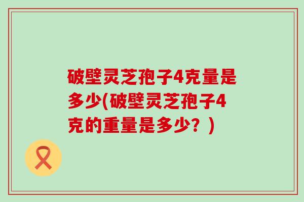 破壁灵芝孢子4克量是多少(破壁灵芝孢子4克的重量是多少？)
