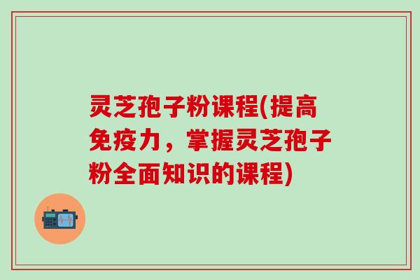 灵芝孢子粉课程(提高免疫力，掌握灵芝孢子粉全面知识的课程)