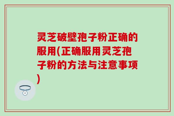 灵芝破壁孢子粉正确的服用(正确服用灵芝孢子粉的方法与注意事项)