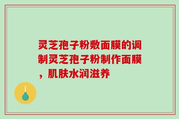 灵芝孢子粉敷面膜的调制灵芝孢子粉制作面膜，肌肤水润滋养