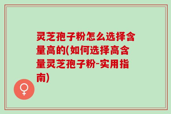 灵芝孢子粉怎么选择含量高的(如何选择高含量灵芝孢子粉-实用指南)