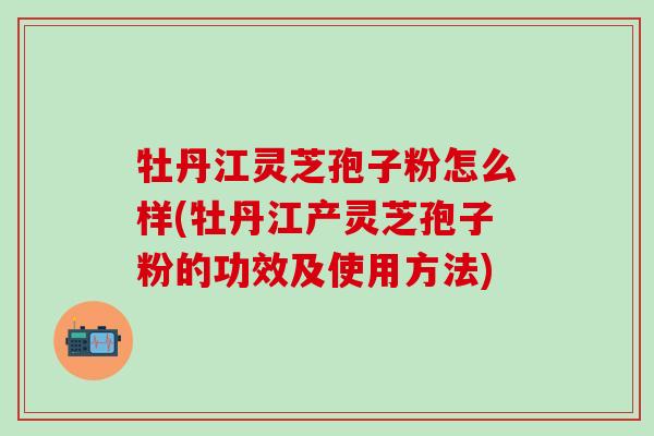 牡丹江灵芝孢子粉怎么样(牡丹江产灵芝孢子粉的功效及使用方法)