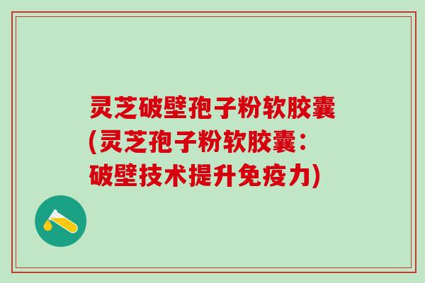 灵芝破壁孢子粉软胶囊(灵芝孢子粉软胶囊：破壁技术提升免疫力)