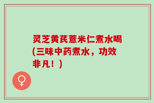 灵芝黄芪薏米仁煮水喝(三味中药煮水，功效非凡！)