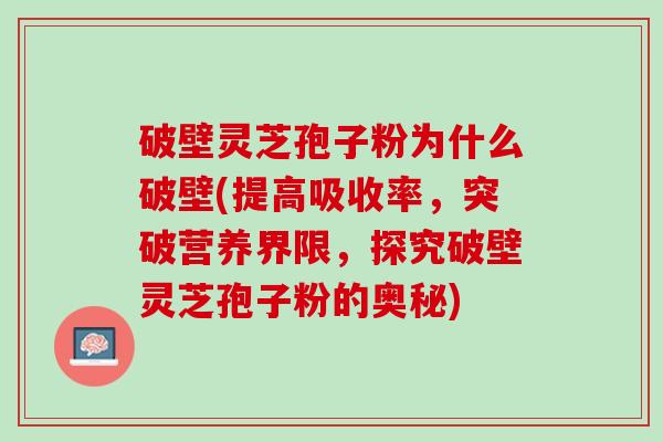 破壁灵芝孢子粉为什么破壁(提高吸收率，突破营养界限，探究破壁灵芝孢子粉的奥秘)