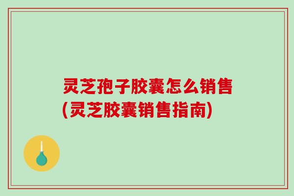 灵芝孢子胶囊怎么销售(灵芝胶囊销售指南)