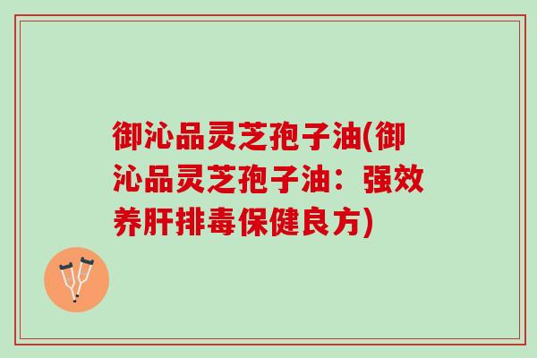御沁品灵芝孢子油(御沁品灵芝孢子油：强效养肝排毒保健良方)