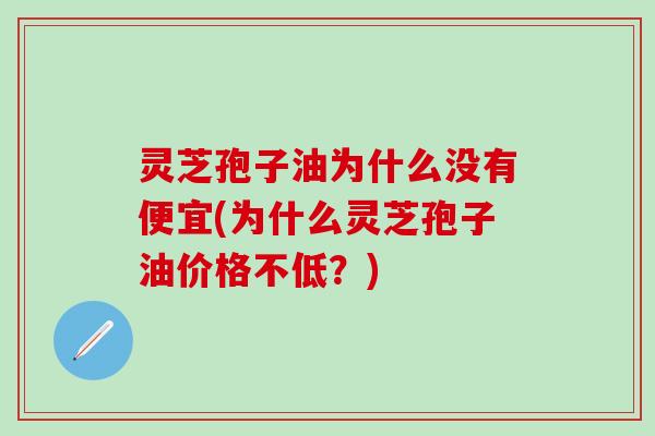 灵芝孢子油为什么没有便宜(为什么灵芝孢子油价格不低？)