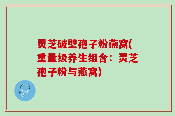 灵芝破壁孢子粉燕窝(重量级养生组合：灵芝孢子粉与燕窝)