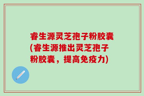 睿生源灵芝孢子粉胶囊(睿生源推出灵芝孢子粉胶囊，提高免疫力)
