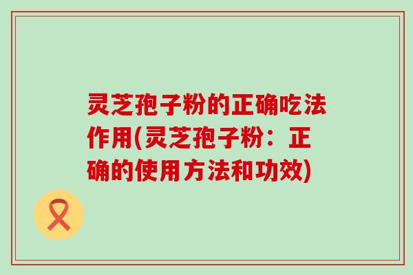 灵芝孢子粉的正确吃法作用(灵芝孢子粉：正确的使用方法和功效)