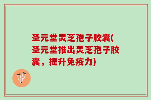 圣元堂灵芝孢子胶囊(圣元堂推出灵芝孢子胶囊，提升免疫力)