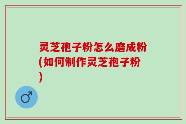 灵芝孢子粉怎么磨成粉(如何制作灵芝孢子粉)
