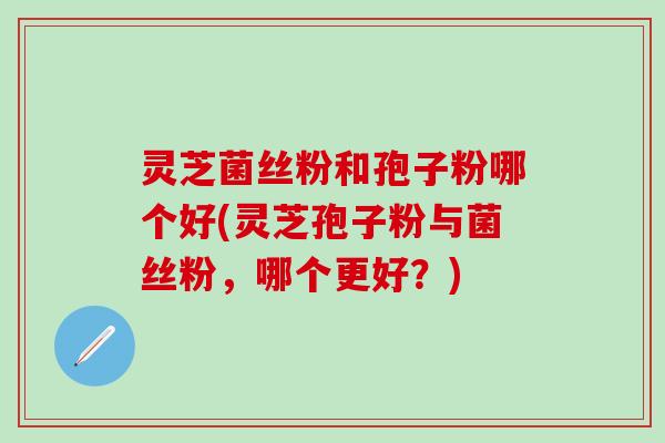 灵芝菌丝粉和孢子粉哪个好(灵芝孢子粉与菌丝粉，哪个更好？)