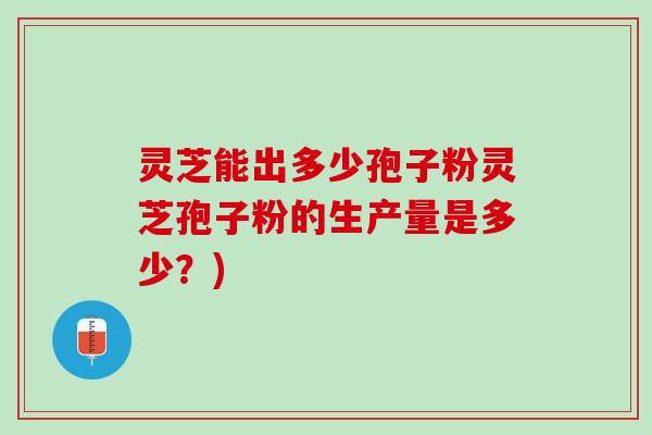 灵芝能出多少孢子粉灵芝孢子粉的生产量是多少？)