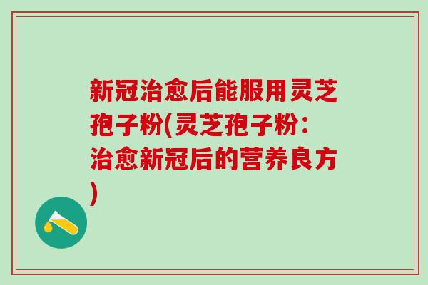 新冠治愈后能服用灵芝孢子粉(灵芝孢子粉：治愈新冠后的营养良方)