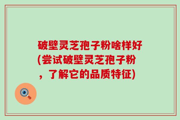 破壁灵芝孢子粉啥样好(尝试破壁灵芝孢子粉，了解它的品质特征)