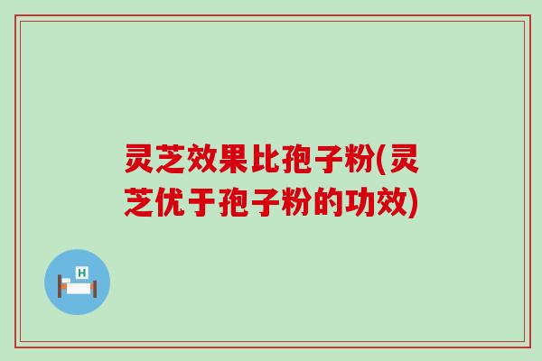 灵芝效果比孢子粉(灵芝优于孢子粉的功效)
