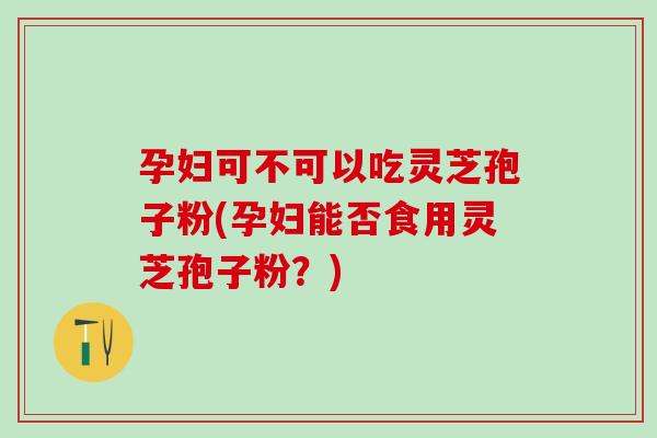 孕妇可不可以吃灵芝孢子粉(孕妇能否食用灵芝孢子粉？)