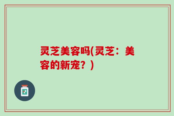 灵芝美容吗(灵芝：美容的新宠？)