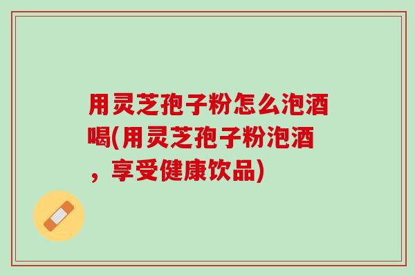 用灵芝孢子粉怎么泡酒喝(用灵芝孢子粉泡酒，享受健康饮品)