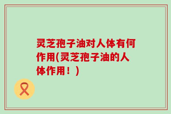 灵芝孢子油对人体有何作用(灵芝孢子油的人体作用！)