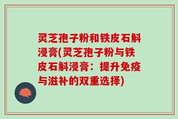 灵芝孢子粉和铁皮石斛浸膏(灵芝孢子粉与铁皮石斛浸膏：提升免疫与滋补的双重选择)