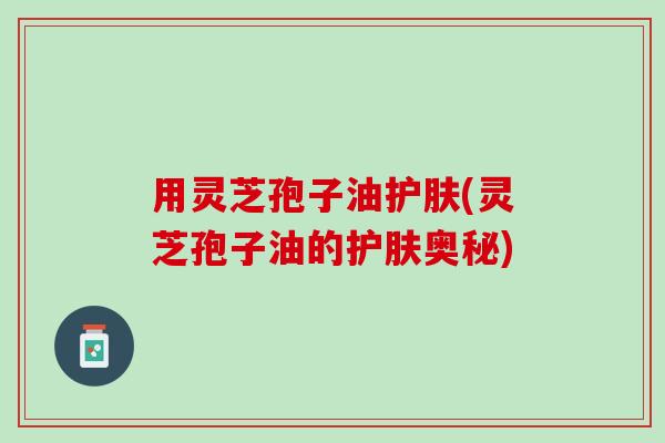 用灵芝孢子油护肤(灵芝孢子油的护肤奥秘)