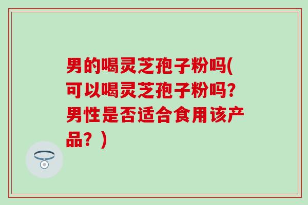 男的喝灵芝孢子粉吗(可以喝灵芝孢子粉吗？男性是否适合食用该产品？)