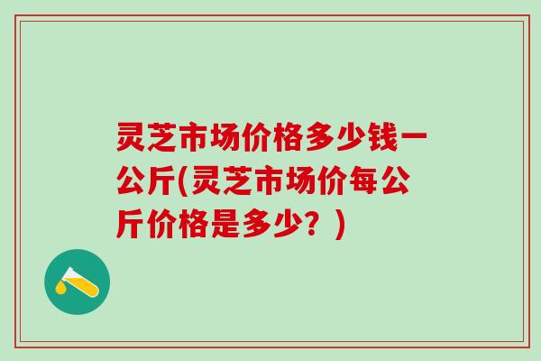 灵芝市场价格多少钱一公斤(灵芝市场价每公斤价格是多少？)