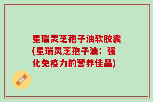 星瑞灵芝孢子油软胶囊(星瑞灵芝孢子油:强化的营养佳品) 星瑞灵芝孢子油软胶囊(星瑞灵芝孢子油:强化的营养佳品)