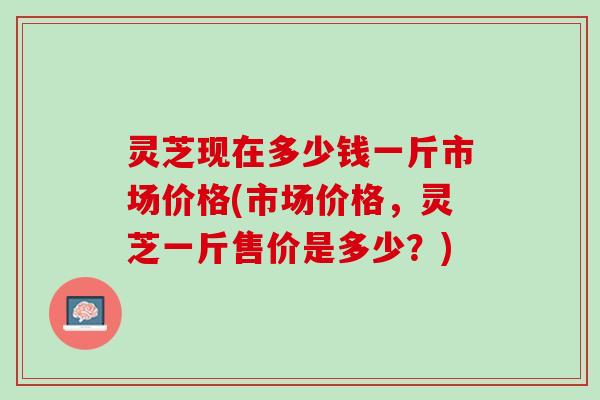 灵芝现在多少钱一斤市场价格(市场价格，灵芝一斤售价是多少？)