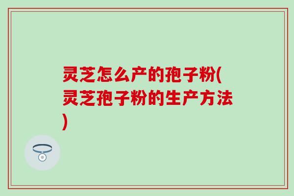灵芝怎么产的孢子粉(灵芝孢子粉的生产方法)