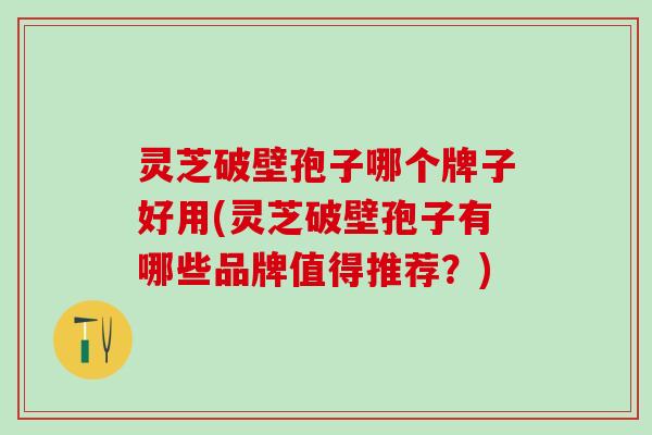 灵芝破壁孢子哪个牌子好用(灵芝破壁孢子有哪些品牌值得推荐？)